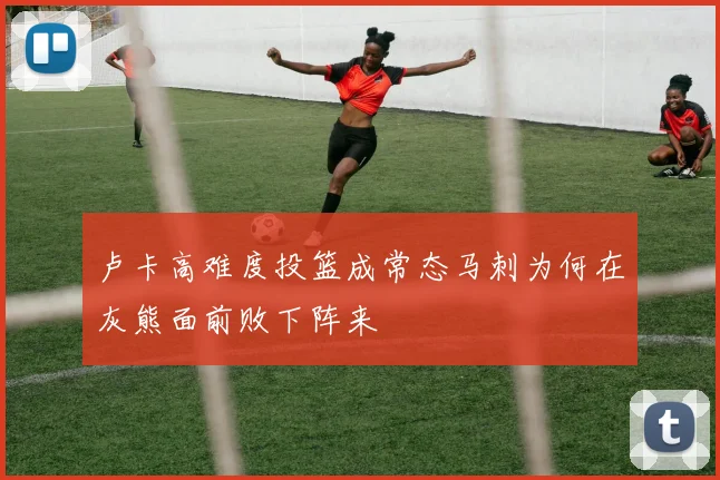卢卡高难度投篮成常态马刺为何在灰熊面前败下阵来