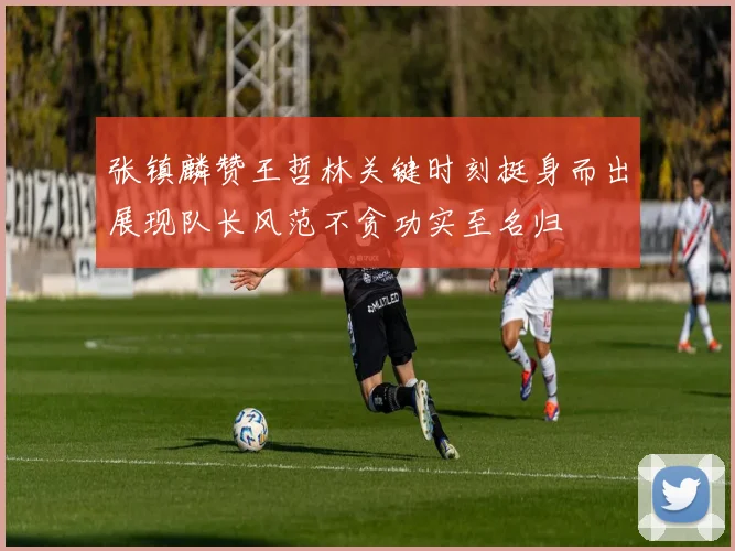 张镇麟赞王哲林关键时刻挺身而出展现队长风范不贪功实至名归