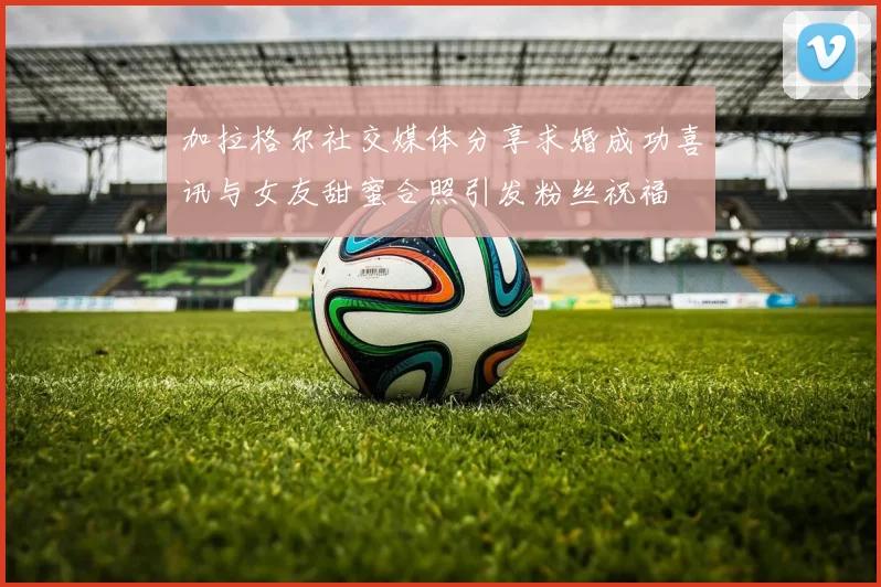 加拉格尔社交媒体分享求婚成功喜讯与女友甜蜜合照引发粉丝祝福
