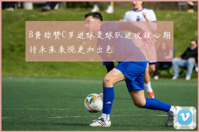 B费称赞C罗进球是球队进攻核心期待未来表现更加出色