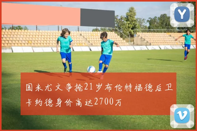 国米尤文争抢21岁布伦特福德后卫卡约德身价高达2700万