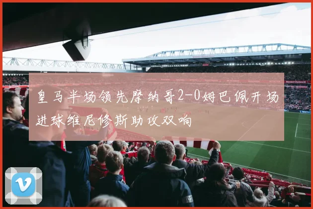 皇马半场领先摩纳哥2-0姆巴佩开场进球维尼修斯助攻双响