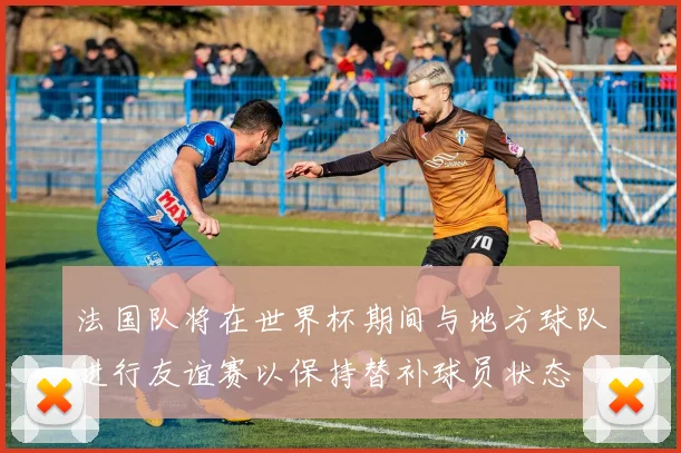 法国队将在世界杯期间与地方球队进行友谊赛以保持替补球员状态