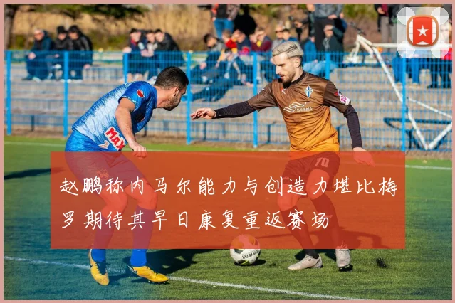 赵鹏称内马尔能力与创造力堪比梅罗期待其早日康复重返赛场