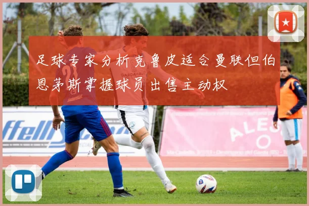 足球专家分析克鲁皮适合曼联但伯恩茅斯掌握球员出售主动权