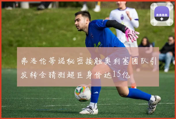弗洛伦蒂诺秘密接触奥利塞团队引发转会猜测超巨身价达15亿