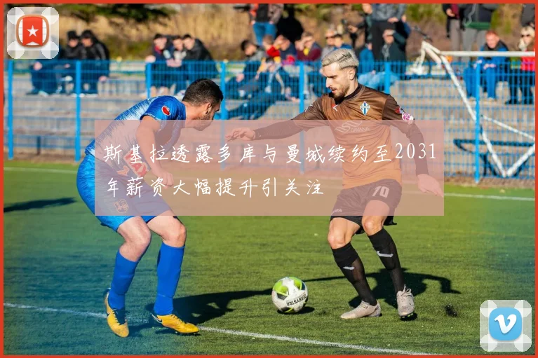 斯基拉透露多库与曼城续约至2031年薪资大幅提升引关注