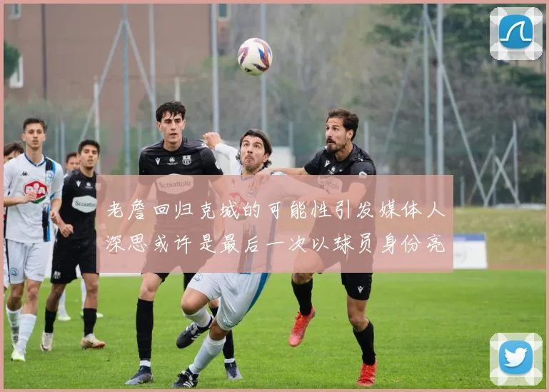 老詹回归克城的可能性引发媒体人深思或许是最后一次以球员身份亮相