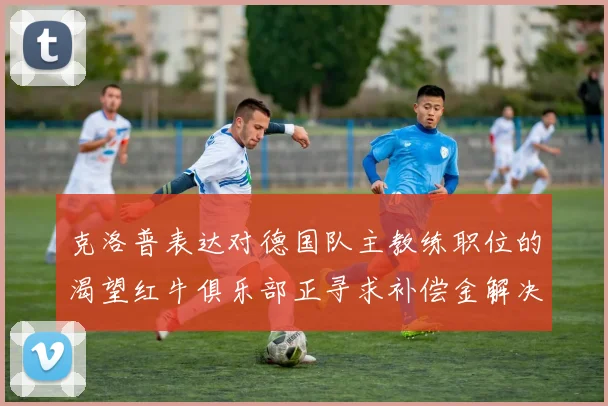 克洛普表达对德国队主教练职位的渴望红牛俱乐部正寻求补偿金解决方案