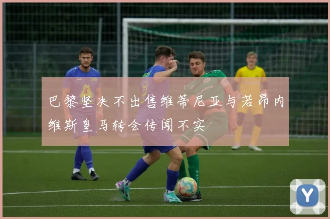 巴黎坚决不出售维蒂尼亚与若昂内维斯皇马转会传闻不实