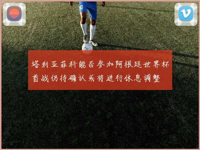 塔利亚菲科能否参加阿根廷世界杯首战仍待确认或将进行休息调整