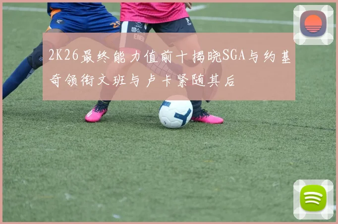 2K26最终能力值前十揭晓SGA与约基奇领衔文班与卢卡紧随其后