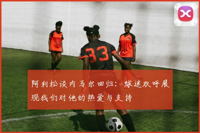 阿利松谈内马尔回归：球迷欢呼展现我们对他的热爱与支持