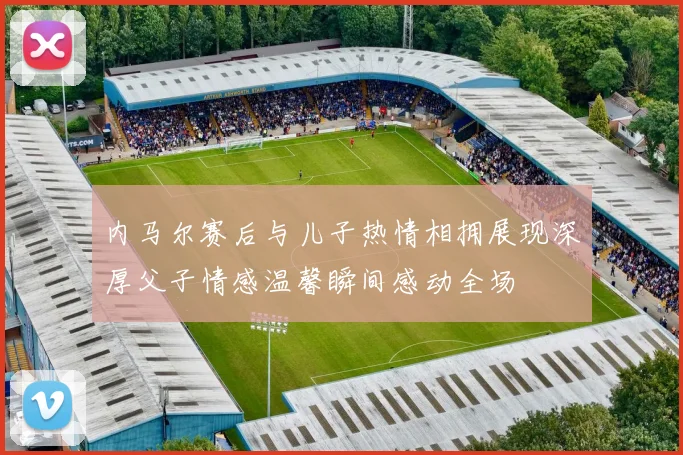 内马尔赛后与儿子热情相拥展现深厚父子情感温馨瞬间感动全场