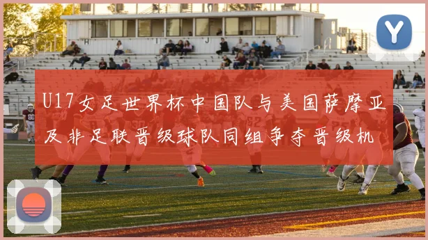 U17女足世界杯中国队与美国萨摩亚及非足联晋级球队同组争夺晋级机会