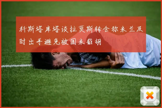 科斯塔库塔谈拉莫斯转会称米兰及时出手避免被国米截胡