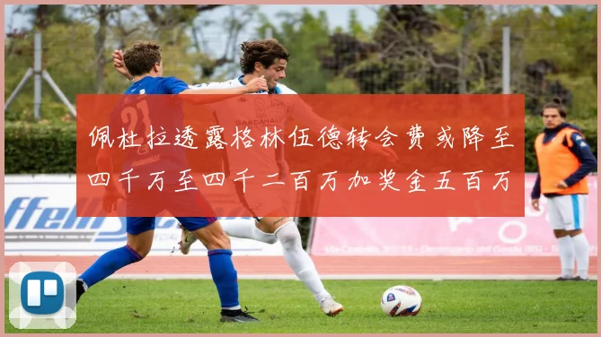 佩杜拉透露格林伍德转会费或降至四千万至四千二百万加奖金五百万至六百万