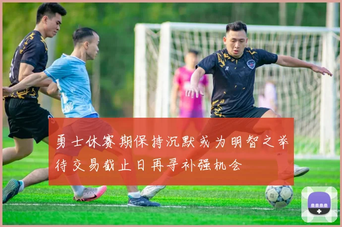 勇士休赛期保持沉默或为明智之举待交易截止日再寻补强机会