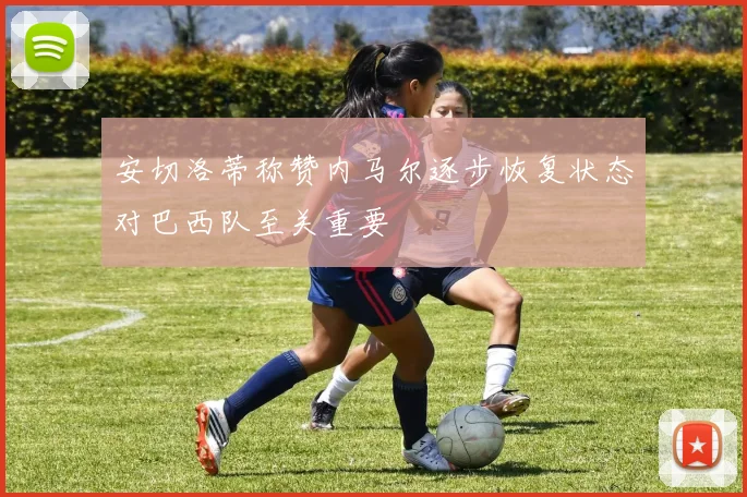 安切洛蒂称赞内马尔逐步恢复状态对巴西队至关重要