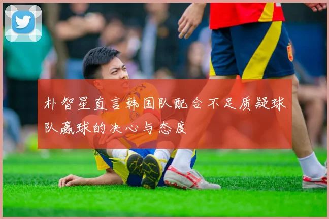 朴智星直言韩国队配合不足质疑球队赢球的决心与态度