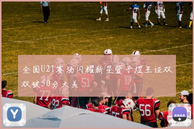 全国U21赛场闪耀新星管子煜王证双双破50分大关
