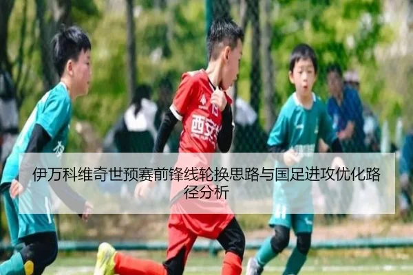 伊万科维奇世预赛前锋线轮换思路与国足进攻优化路径分析 | ManBetX